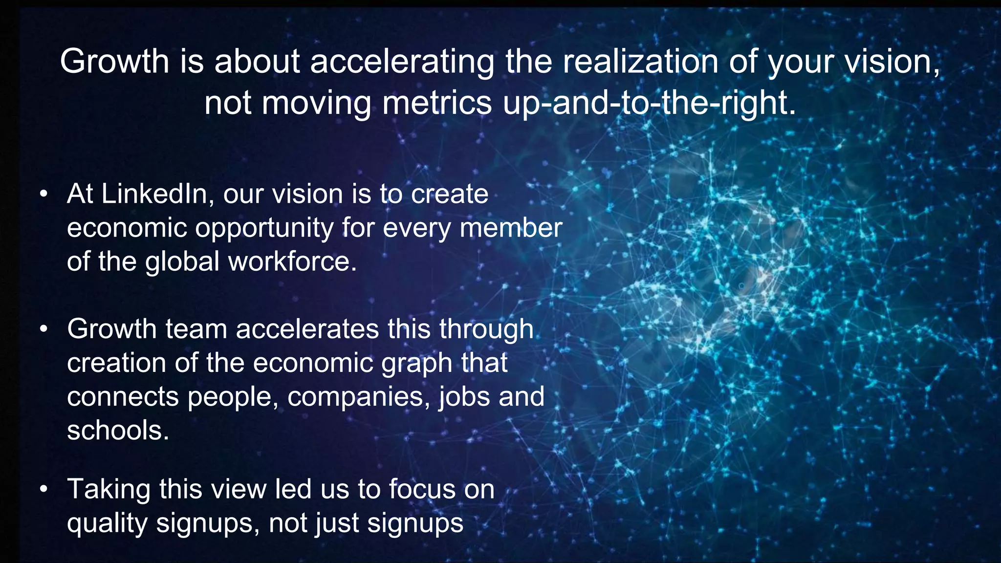 Growth is about accelerating the realization of your vision,
not moving metrics up-and-to-the-right.
• At LinkedIn, our vision is to create
economic opportunity for every member
of the global workforce.
• Growth team accelerates this through
creation of the economic graph that
connects people, companies, jobs and
schools.
• Taking this view led us to focus on
quality signups, not just signups
 
