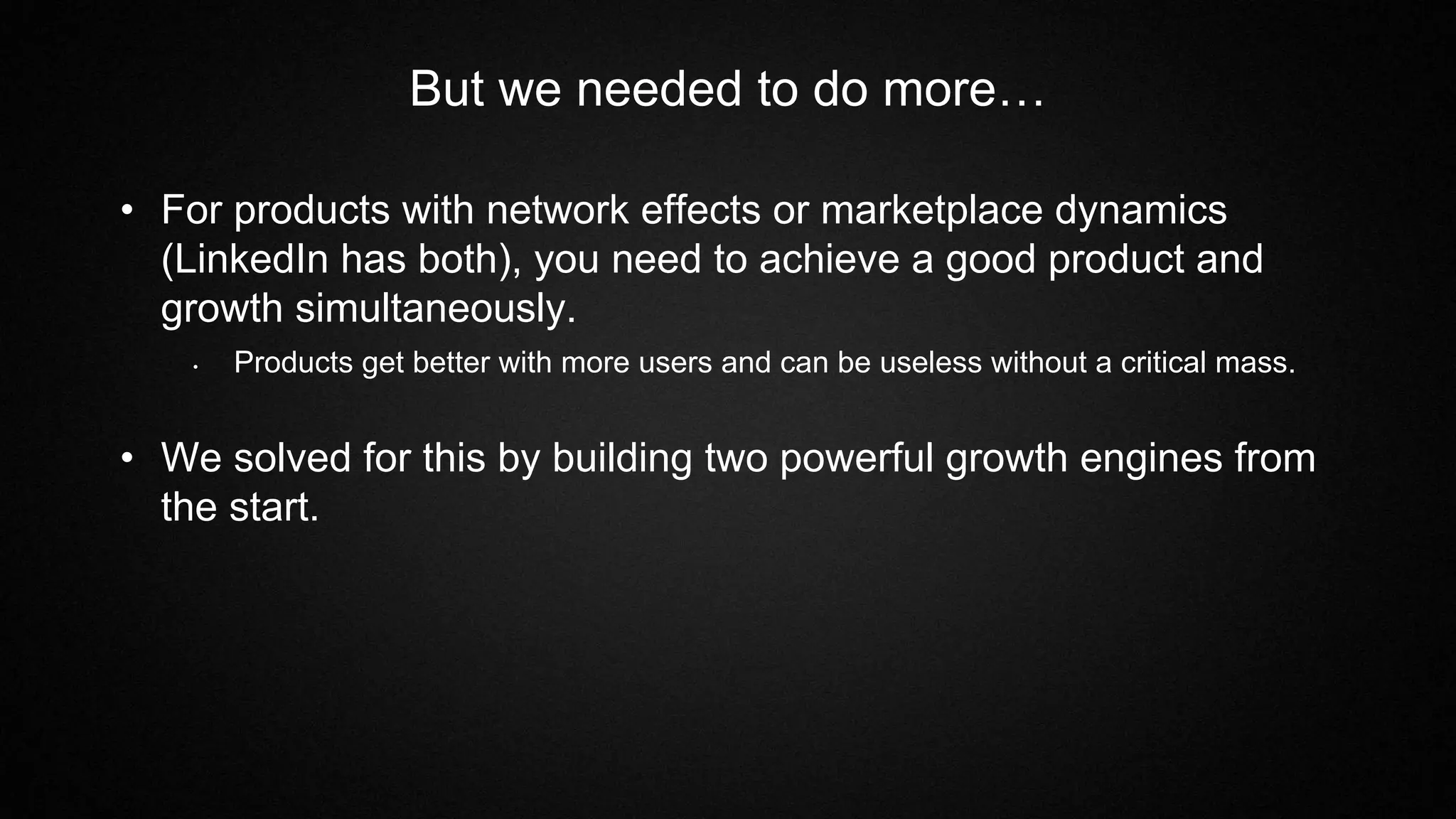But we needed to do more…
• For products with network effects or marketplace dynamics
(LinkedIn has both), you need to achieve a good product and
growth simultaneously.
• Products get better with more users and can be useless without a critical mass.
• We solved for this by building two powerful growth engines from
the start.
 