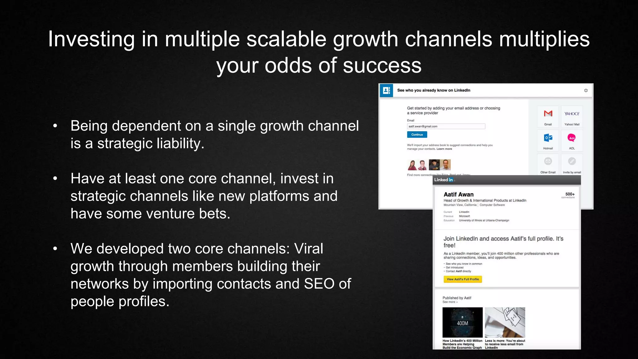 Investing in multiple scalable growth channels multiplies
your odds of success
• Being dependent on a single growth channel
is a strategic liability.
• Have at least one core channel, invest in
strategic channels like new platforms and
have some venture bets.
• We developed two core channels: Viral
growth through members building their
networks by importing contacts and SEO of
people profiles.
 