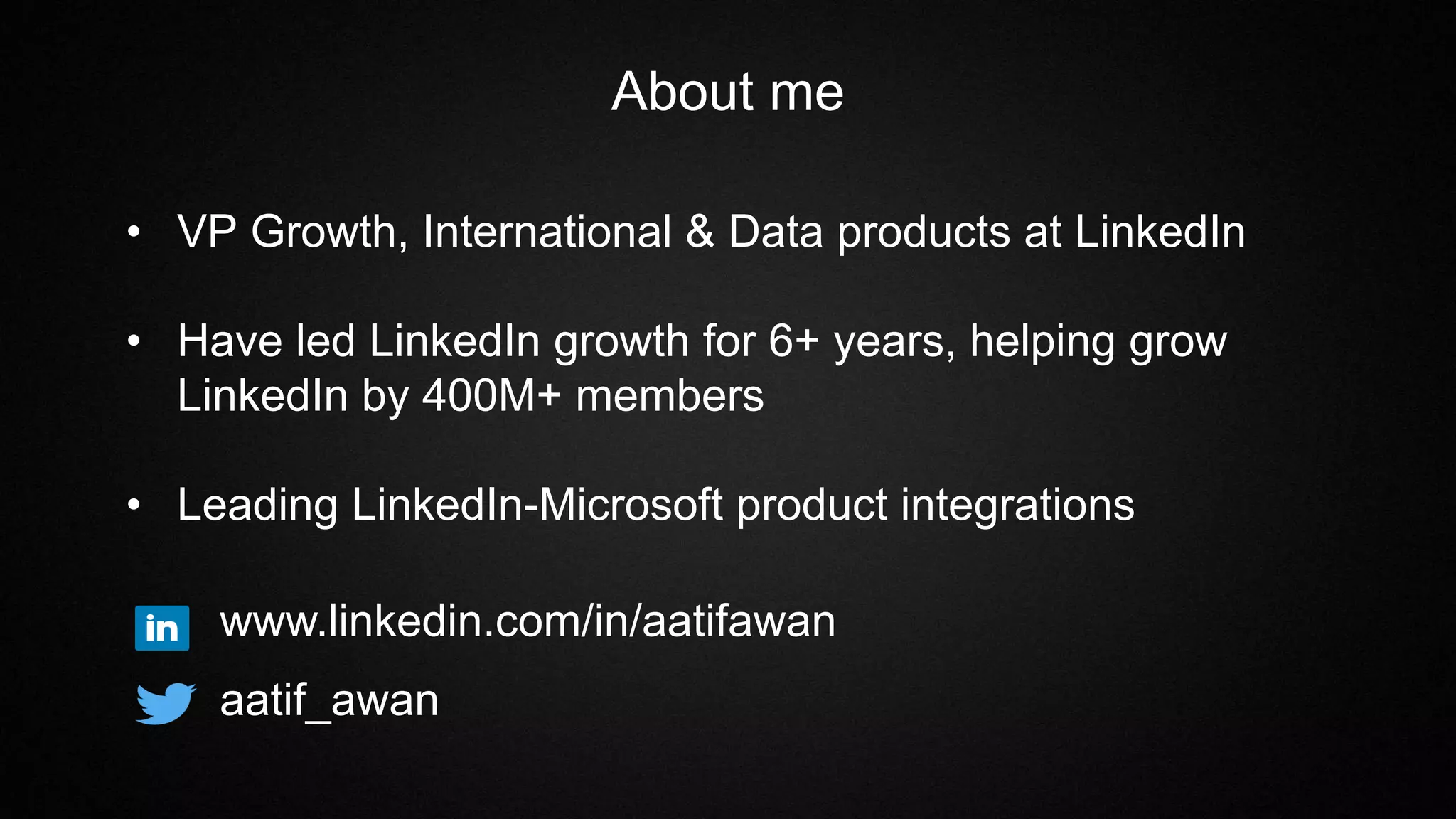 About me
• VP Growth, International & Data products at LinkedIn
• Have led LinkedIn growth for 6+ years, helping grow
LinkedIn by 400M+ members
• Leading LinkedIn-Microsoft product integrations
www.linkedin.com/in/aatifawan
aatif_awan
 