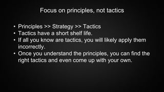 Focus on principles, not tactics
• Principles >> Strategy >> Tactics
• Tactics have a short shelf life.
• If all you know are tactics, you will likely apply them
incorrectly.
• Once you understand the principles, you can find the
right tactics and even come up with your own.
 