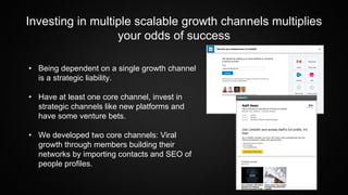 Investing in multiple scalable growth channels multiplies
your odds of success
• Being dependent on a single growth channel
is a strategic liability.
• Have at least one core channel, invest in
strategic channels like new platforms and
have some venture bets.
• We developed two core channels: Viral
growth through members building their
networks by importing contacts and SEO of
people profiles.
 