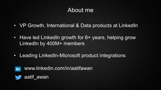 About me
• VP Growth, International & Data products at LinkedIn
• Have led LinkedIn growth for 6+ years, helping grow
LinkedIn by 400M+ members
• Leading LinkedIn-Microsoft product integrations
www.linkedin.com/in/aatifawan
aatif_awan
 