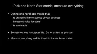 Pick one North Star metric, measure everything
• Define one north star metric that:
• Is aligned with the success of your business
• Measures value for users
• Is summable
• Sometimes, one is not possible. Go for as few as you can.
• Measure everything and tie it back to the north star metric.
 