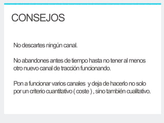 Nodescartesningúncanal.
Noabandonesantesdetiempohastanoteneralmenos
otronuevocanaldetracciónfuncionando.
Ponafuncionarvarioscanales ydejadehacerlonosolo
poruncriteriocuantitativo(coste),sinotambiéncualitativo.
CONSEJOS
 