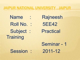 JAIPUR NATIONAL UNIVERSITY , JAIPUR

  Name :           Rajneesh
   Roll No. :      5EE42
   Subject :       Practical
 Training
                   Seminar - 1
   Session :       2011-12
 