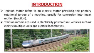  Traction motor refers to an electric motor providing the primary
rotational torque of a machine, usually for conversion into linear
motion (traction).
 Traction motors are used in electrically powered rail vehicles such as
electric multiple units and electric locomotives.
INTRODUCTION
 