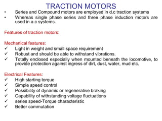 TRACTION MOTORS
• Series and Compound motors are employed in d.c traction systems
• Whereas single phase series and three phase induction motors are
used in a.c systems.
Features of traction motors:
Mechanical features:
 Light in weight and small space requirement
 Robust and should be able to withstand vibrations.
 Totally enclosed especially when mounted beneath the locomotive, to
provide protection against ingress of dirt, dust, water, mud etc.
Electrical Features:
 High starting torque
 Simple speed control
 Possibility of dynamic or regenerative braking
 Capability of withstanding voltage fluctuations
 series speed-Torque characteristic
 Better commutation
 