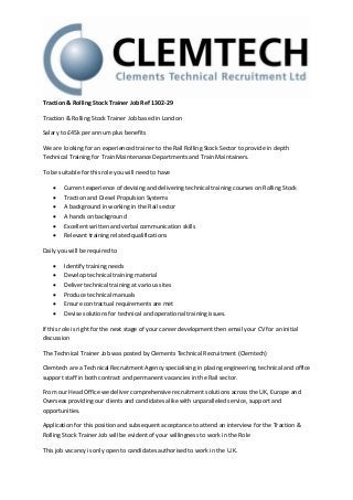 Traction & Rolling Stock Trainer Job Ref 1302-29

Traction & Rolling Stock Trainer Job based in London

Salary to £45k per annum plus benefits

We are looking for an experienced trainer to the Rail Rolling Stock Sector to provide in depth
Technical Training for Train Maintenance Departments and Train Maintainers.

To be suitable for this role you will need to have

       Current experience of devising and delivering technical training courses on Rolling Stock
       Traction and Diesel Propulsion Systems
       A background in working in the Rail sector
       A hands on background
       Excellent written and verbal communication skills
       Relevant training related qualifications

Daily you will be required to

       Identify training needs
       Develop technical training material
       Deliver technical training at various sites
       Produce technical manuals
       Ensure contractual requirements are met
       Devise solutions for technical and operational training issues.

If this role is right for the next stage of your career development then email your CV for an initial
discussion

The Technical Trainer Job was posted by Clements Technical Recruitment (Clemtech)

Clemtech are a Technical Recruitment Agency specialising in placing engineering, technical and office
support staff in both contract and permanent vacancies in the Rail sector.

From our Head Office we deliver comprehensive recruitment solutions across the UK, Europe and
Overseas providing our clients and candidates alike with unparalleled service, support and
opportunities.

Application for this position and subsequent acceptance to attend an interview for the Traction &
Rolling Stock Trainer Job will be evident of your willingness to work in the Role

This job vacancy is only open to candidates authorised to work in the U.K.
 