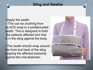 • Apply the swath.
– This can be anything from
an ACE wrap to a prefabricated
swath. This is designed to hold
the patients affected arm that
is in the sling against the body.
• The swath should wrap around
the front and back of the sling
keeping the affected extremity
against the mid-abdomen
Sling and Swathe
 