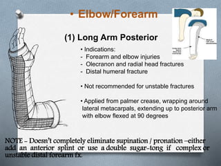 • Elbow/Forearm
(1) Long Arm Posterior
• Indications:
- Forearm and elbow injuries
- Olecranon and radial head fractures
- Distal humeral fracture
• Not recommended for unstable fractures
• Applied from palmer crease, wrapping around
lateral metacarpals, extending up to posterior arm
with elbow flexed at 90 degrees
NOTE - Doesn’t completely eliminate supination / pronation –either
add an anterior splint or use a double sugar-tong if complex or
unstable distal forearm fx.
 