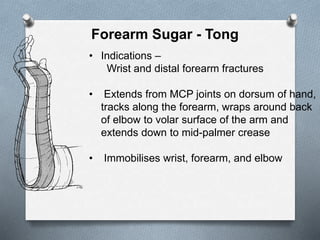 Forearm Sugar - Tong
• Indications –
Wrist and distal forearm fractures
• Extends from MCP joints on dorsum of hand,
tracks along the forearm, wraps around back
of elbow to volar surface of the arm and
extends down to mid-palmer crease
• Immobilises wrist, forearm, and elbow
 
