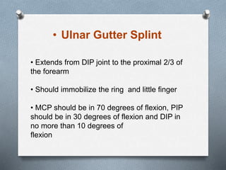 • Extends from DIP joint to the proximal 2/3 of
the forearm
• Should immobilize the ring and little finger
• MCP should be in 70 degrees of flexion, PIP
should be in 30 degrees of flexion and DIP in
no more than 10 degrees of
flexion
• Ulnar Gutter Splint
 