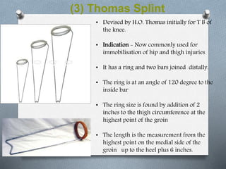 (3) Thomas Splint
• Devised by H.O. Thomas initially for T B of
the knee.
• Indication - Now commonly used for
immobilisation of hip and thigh injuries
• It has a ring and two bars joined distally.
• The ring is at an angle of 120 degree to the
inside bar
• The ring size is found by addition of 2
inches to the thigh circumference at the
highest point of the groin
• The length is the measurement from the
highest point on the medial side of the
groin up to the heel plus 6 inches.
 