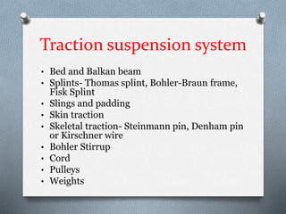 Traction suspension system
• Bed and Balkan beam
• Splints- Thomas splint, Bohler-Braun frame,
Fisk Splint
• Slings and padding
• Skin traction
• Skeletal traction- Steinmann pin, Denham pin
or Kirschner wire
• Bohler Stirrup
• Cord
• Pulleys
• Weights
 
