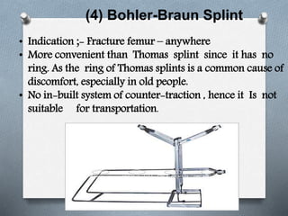 (4) Bohler-Braun Splint
• Indication ;- Fracture femur – anywhere
• More convenient than Thomas splint since it has no
ring. As the ring of Thomas splints is a common cause of
discomfort, especially in old people.
• No in-built system of counter-traction , hence it Is not
suitable for transportation.
 