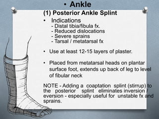 (1) Posterior Ankle Splint
• Indications
- Distal tibia/fibula fx.
- Reduced dislocations
- Severe sprains
- Tarsal / metatarsal fx
• Use at least 12-15 layers of plaster.
• Placed from metatarsal heads on plantar
surface foot, extends up back of leg to level
of fibular neck
NOTE - Adding a coaptation splint (stirrup) to
the posterior splint eliminates inversion /
eversion - especially useful for unstable fx and
sprains.
• Ankle
 