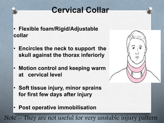 Cervical Collar
• Flexible foam/Rigid/Adjustable
collar
• Encircles the neck to support the
skull against the thorax inferiorly
• Motion control and keeping warm
at cervical level
• Soft tissue injury, minor sprains
for first few days after injury
• Post operative immobilisation
Note :- They are not useful for very unstable injury pattern
 