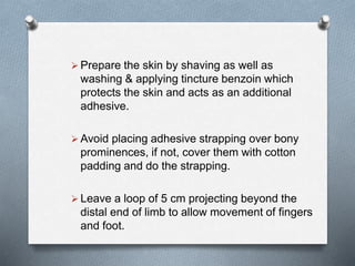  Prepare the skin by shaving as well as
washing & applying tincture benzoin which
protects the skin and acts as an additional
adhesive.
 Avoid placing adhesive strapping over bony
prominences, if not, cover them with cotton
padding and do the strapping.
 Leave a loop of 5 cm projecting beyond the
distal end of limb to allow movement of fingers
and foot.
 