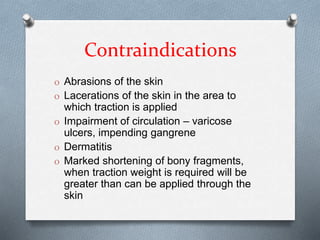 Contraindications
O Abrasions of the skin
O Lacerations of the skin in the area to
which traction is applied
O Impairment of circulation – varicose
ulcers, impending gangrene
O Dermatitis
O Marked shortening of bony fragments,
when traction weight is required will be
greater than can be applied through the
skin
 