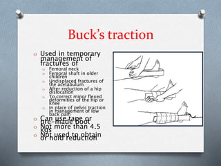 Buck’s traction
O Used in temporary
management of
fractures of
O Femoral neck
O Femoral shaft in older
children
O Undisplaced fractures of
the acetabulum
O After reduction of a hip
dislocation
O To correct minor flexed
deformities of the hip or
knee
O In place of pelvic traction
in management of low
back pain
O Can use tape orpre-made boot
O Not more than 4.5kgs
O Not used to obtainor hold reduction
 