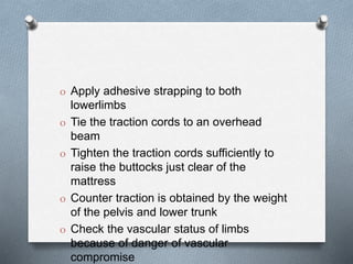 O Apply adhesive strapping to both
lowerlimbs
O Tie the traction cords to an overhead
beam
O Tighten the traction cords sufficiently to
raise the buttocks just clear of the
mattress
O Counter traction is obtained by the weight
of the pelvis and lower trunk
O Check the vascular status of limbs
because of danger of vascular
compromise
 