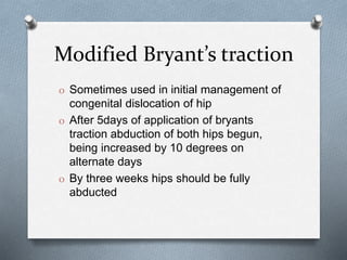 Modified Bryant’s traction
O Sometimes used in initial management of
congenital dislocation of hip
O After 5days of application of bryants
traction abduction of both hips begun,
being increased by 10 degrees on
alternate days
O By three weeks hips should be fully
abducted
 