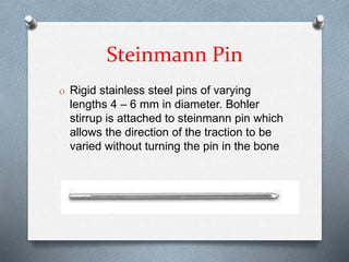 Steinmann Pin
O Rigid stainless steel pins of varying
lengths 4 – 6 mm in diameter. Bohler
stirrup is attached to steinmann pin which
allows the direction of the traction to be
varied without turning the pin in the bone
 