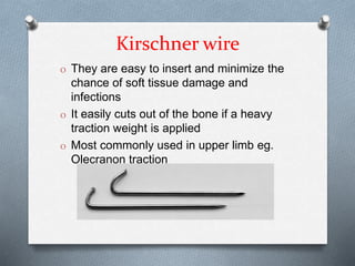 Kirschner wire
O They are easy to insert and minimize the
chance of soft tissue damage and
infections
O It easily cuts out of the bone if a heavy
traction weight is applied
O Most commonly used in upper limb eg.
Olecranon traction
 