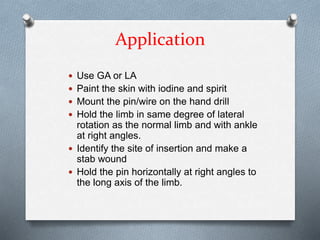 Application
 Use GA or LA
 Paint the skin with iodine and spirit
 Mount the pin/wire on the hand drill
 Hold the limb in same degree of lateral
rotation as the normal limb and with ankle
at right angles.
 Identify the site of insertion and make a
stab wound
 Hold the pin horizontally at right angles to
the long axis of the limb.
 