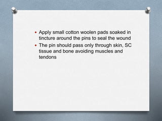  Apply small cotton woolen pads soaked in
tincture around the pins to seal the wound
 The pin should pass only through skin, SC
tissue and bone avoiding muscles and
tendons
 