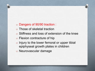O Dangers of 90/90 traction :
O Those of skeletal traction
O Stiffness and loss of extension of the knee
O Flexion contracture of hip
O Injury to the lower femoral or upper tibial
epiphyseal growth plates in children
O Neurovascular damage
 
