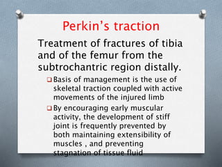 Perkin’s traction
Treatment of fractures of tibia
and of the femur from the
subtrochantric region distally.
 Basis of management is the use of
skeletal traction coupled with active
movements of the injured limb
 By encouraging early muscular
activity, the development of stiff
joint is frequently prevented by
both maintaining extensibility of
muscles , and preventing
stagnation of tissue fluid
 