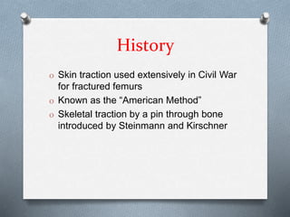 History
O Skin traction used extensively in Civil War
for fractured femurs
O Known as the “American Method”
O Skeletal traction by a pin through bone
introduced by Steinmann and Kirschner
 