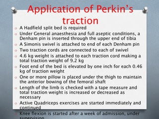 Application of Perkin’s
traction
O A Hadfield split bed is required
O Under General anaesthesia and full aseptic conditions, a
Denham pin is inserted through the upper end of tibia
O A Simonis swivel is attached to end of each Denham pin
O Two traction cords are connected to each of swivel
O 4.6 kg weight is attached to each traction cord making a
total traction weight of 9.2 kg
O Foot end of the bed is elevated by one inch for each 0.46
kg of traction weight
O One or more pillow is placed under the thigh to maintain
the anterior bowing of the femoral shaft
O Length of the limb is checked with a tape measure and
total traction weight is increased or decreased as
necessary
O Active Quadriceps exercises are started immediately and
continued
O Knee flexion is started after a week of admission, under
 