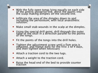  With the fully open tongs lying equally on each side
of the antero-posterior line, press the points into
the scalp making dimples on the second line.
 Infiltrate the area of the dimples down to and
including the periosteum, with local anaesthetic
solution.
 Make small stab wounds in the scalp at the dimples.
 Using the special drill point, drill through the outer
table of the skull in a direction parallel to the points
of the tongs.
 Fit the points of the tongs into the drill holes.
 Tighten the adjustment screw until a firm grip is
obtained, and repeat daily for the first 3 to 4 days,
and then tighten when necessary
 Attach a traction cord to the two lugs.
 Attach a weight to the traction cord.
 Raise the head end of the bed to provide counter
traction
 