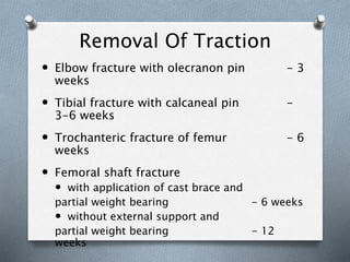 Removal Of Traction
 Elbow fracture with olecranon pin - 3
weeks
 Tibial fracture with calcaneal pin -
3-6 weeks
 Trochanteric fracture of femur - 6
weeks
 Femoral shaft fracture
 with application of cast brace and
partial weight bearing - 6 weeks
 without external support and
partial weight bearing - 12
weeks
 