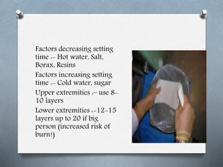Factors decreasing setting
time :- Hot water, Salt,
Borax, Resins
Factors increasing setting
time :- Cold water, sugar
Upper extremities :– use 8-
10 layers
Lower extremities :-12-15
layers up to 20 if big
person (increased risk of
burn!)
 