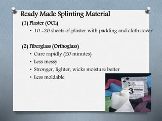 Ready Made Splinting Material
(1) Plaster (OCL)
• 10 -20 sheets of plaster with padding and cloth cover
(2) Fiberglass (Orthoglass)
• Cure rapidly (20 minutes)
• Less messy
• Stronger, lighter, wicks moisture better
• Less moldable
 