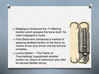  Malgaigne introduced the 1st effective
traction which grasped the bone itself. He
used malgaigne’s hooks
 Fritz-Steinmann introduced a method of
applying skeletal traction to the femur by
means of two pins driven into the femoral
condyles.
 Lorenz-Bohler – ‘The Father of
Traumatology’ popularised skeletal
traction by means of steinmann pins after
he devised Bohler stirrup.
 