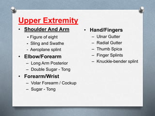 Upper Extremity
• Shoulder And Arm
- Figure of eight
- Sling and Swathe
- Aeroplane splint
• Elbow/Forearm
– Long Arm Posterior
– Double Sugar - Tong
• Forearm/Wrist
– Volar Forearm / Cockup
– Sugar - Tong
• Hand/Fingers
– Ulnar Gutter
– Radial Gutter
– Thumb Spica
– Finger Splints
– Knuckle-bender splint
 
