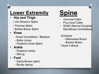 Lower Extremity
• Hip and Thigh
- Von Rosen’s Splint
- Thomas Splint
- Bohler-Braun Splint
• Knee
- Knee Immobilizer / Bledsoe
- Bulky Jones
- Posterior Knee Splint
• Ankle
- Posterior Ankle
- Stirrup
• Foot
- Denis-Brown splint
- Buddy taping
Spine
- Cervical Collar
- Four-post Collar
- SOMI (Sternal Occipital
Mandibular Immobilizer)
- Scoliosis
- Milwaukee Brace
- Boston Brace
- Taylor’s Brace
 
