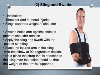 (2) Sling and Swathe
• Indication:
– Shoulder and humeral injuries
• Slings supports weight of shoulder
• Swathe holds arm against chest to
prevent shoulder rotation
• Apply the sling and swath with the
patient standing.
• Place the injured arm in the sling
with the elbow at 90 degrees of flexion.
• Next place the strap that is attached to
the sling over the patient head so that
the weight of the arm is supported
 