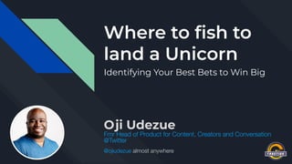 Where to ﬁsh to
land a Unicorn
Identifying Your Best Bets to Win Big
Oji Udezue
Fmr Head of Product for Content, Creators and Conversation
@Twitter
@ojiudezue almost anywhere
 