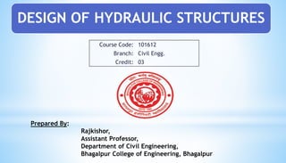 DESIGN OF HYDRAULIC STRUCTURES
Course Code: 101612
Branch: Civil Engg.
Credit: 03
Prepared By:
Rajkishor,
Assistant Professor,
Department of Civil Engineering,
Bhagalpur College of Engineering, Bhagalpur
 