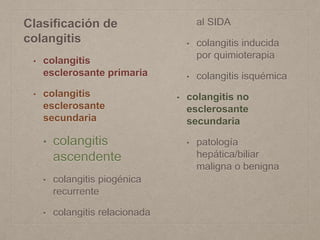 Clasificación de
colangitis
• colangitis
esclerosante primaria
• colangitis
esclerosante
secundaria
• colangitis
ascendente
• colangitis piogénica
recurrente
• colangitis relacionada
al SIDA
• colangitis inducida
por quimioterapia
• colangitis isquémica
• colangitis no
esclerosante
secundaria
• patología
hepática/biliar
maligna o benigna
 