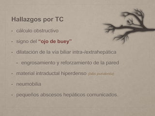 Hallazgos por TC
• cálculo obstructivo
• signo del “ojo de buey”
• dilatación de la vía biliar intra-/extrahepática
• engrosamiento y reforzamiento de la pared
• material intraductal hiperdenso (bilis purulenta)
• neumobilia
• pequeños abscesos hepáticos comunicados.
 