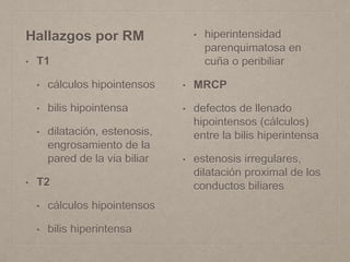Hallazgos por RM
• T1
• cálculos hipointensos
• bilis hipointensa
• dilatación, estenosis,
engrosamiento de la
pared de la via biliar
• T2
• cálculos hipointensos
• bilis hiperintensa
• hiperintensidad
parenquimatosa en
cuña o peribiliar
• MRCP
• defectos de llenado
hipointensos (cálculos)
entre la bilis hiperintensa
• estenosis irregulares,
dilatación proximal de los
conductos biliares
 