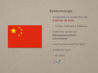 Epidemiología
• inmigrantes o residentes del
Sudeste de Asia
• China, Vietnam y Filipinas
• síndrome similar en
latinoamericanos y
caucásicos
• nivel socioeconómico bajo
• ambiente rural
• > 40 años
• ♀=♂
 