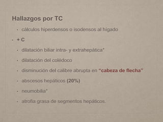 Hallazgos por TC
• cálculos hiperdensos o isodensos al hígado
• + C
• dilatación biliar intra- y extrahepática*
• dilatación del colédoco
• disminución del calibre abrupta en “cabeza de flecha”
• abscesos hepáticos (20%)
• neumobilia*
• atrofia grasa de segmentos hepáticos.
 